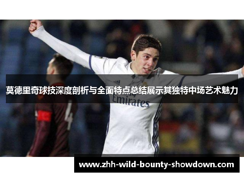 莫德里奇球技深度剖析与全面特点总结展示其独特中场艺术魅力 莫德里奇球技深度剖析与全面特点总结展示其独特中场艺术魅力
