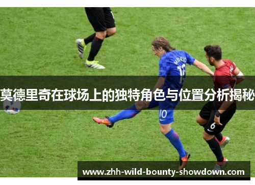 莫德里奇在球场上的独特角色与位置分析揭秘 莫德里奇在球场上的独特角色与位置分析揭秘