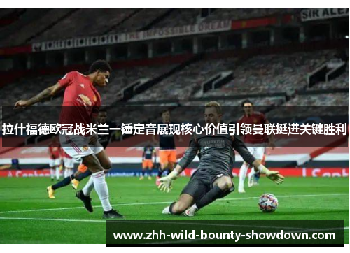 拉什福德欧冠战米兰一锤定音展现核心价值引领曼联挺进关键胜利 拉什福德欧冠战米兰一锤定音展现核心价值引领曼联挺进关键胜利