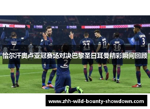 恰尔汗奥卢亚冠赛场对决巴黎圣日耳曼精彩瞬间回顾 恰尔汗奥卢亚冠赛场对决巴黎圣日耳曼精彩瞬间回顾