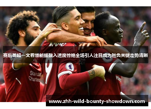 赛后英超一文看懂新援融入速度惊艳全场引人注目成为胜负关键走势清晰