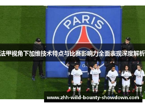 法甲视角下加维技术特点与比赛影响力全面表现深度解析 法甲视角下加维技术特点与比赛影响力全面表现深度解析