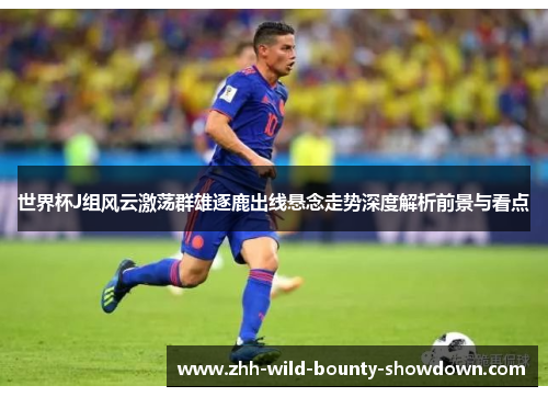 世界杯J组风云激荡群雄逐鹿出线悬念走势深度解析前景与看点