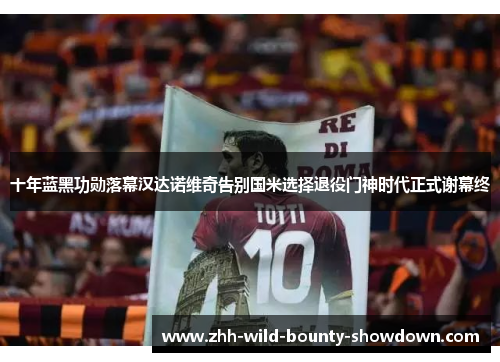 十年蓝黑功勋落幕汉达诺维奇告别国米选择退役门神时代正式谢幕终
