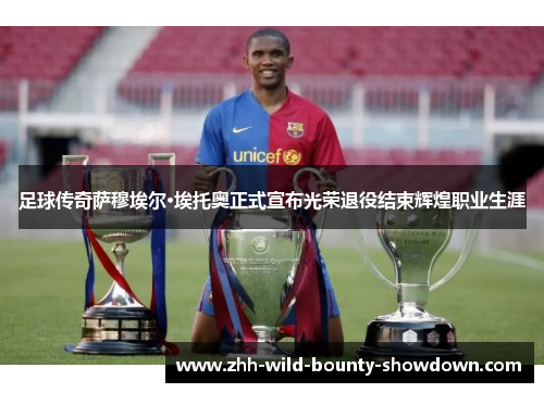 足球传奇萨穆埃尔·埃托奥正式宣布光荣退役结束辉煌职业生涯