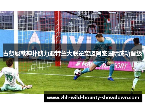 古赞屡献神扑助力亚特兰大联逆袭迈阿密国际成功晋级