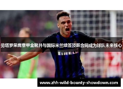 劳塔罗荣膺意甲金靴并与国际米兰续签顶薪合同成为球队未来核心