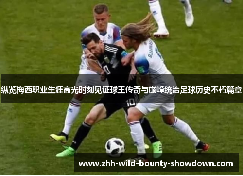 纵览梅西职业生涯高光时刻见证球王传奇与巅峰统治足球历史不朽篇章 纵览梅西职业生涯高光时刻见证球王传奇与巅峰统治足球历史不朽篇章
